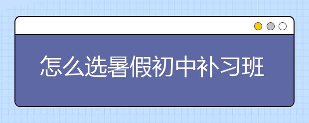 怎么选暑假初中补习班，暑假初中补习班哪家好