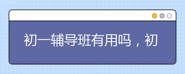 初一辅导班有用吗，初一辅导班哪家好