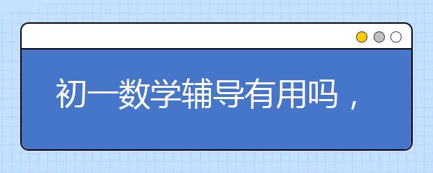 初一数学辅导有用吗，初一数学辅导要不要去上