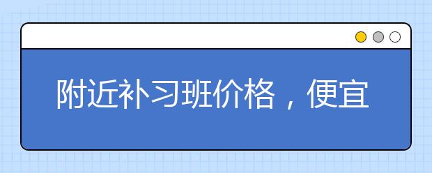 附近补习班价格，便宜的收费标准多少钱