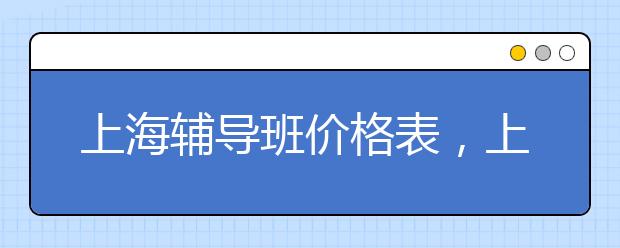 上海輔導(dǎo)班價(jià)格表，上海輔導(dǎo)班一小時(shí)多少錢