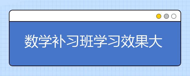 数学补习班学习效果大吗?补习班必须要去吗?