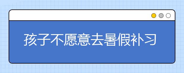 孩子不愿意去暑假補(bǔ)習(xí)班怎么辦，家長(zhǎng)如何開(kāi)導(dǎo)