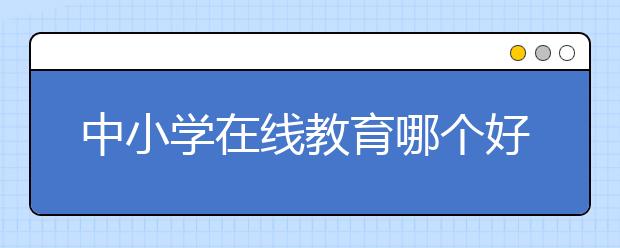 中小学在线教育哪个好，收费标准多少钱一小时