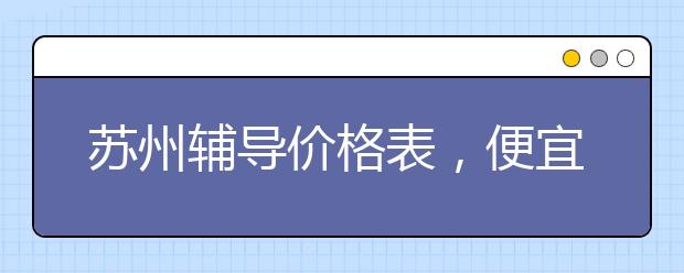 蘇州輔導(dǎo)價格表，便宜的收費標(biāo)準(zhǔn)多少錢