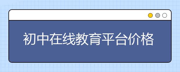 初中在线教育平台价格，费用标准多少钱贵不贵