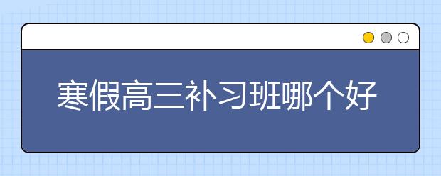 寒假高三补习班哪个好，收费标准价格多少钱一小时