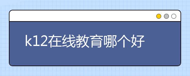 k12在线教育哪个好，费用标准多少钱贵不贵