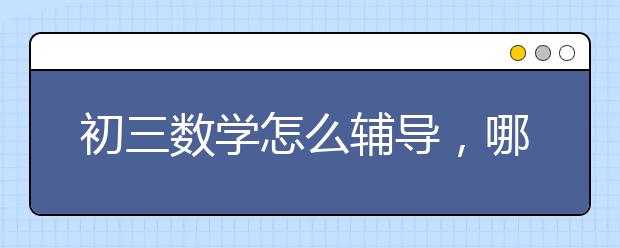 初三数学怎么辅导，哪有初三数学辅导班