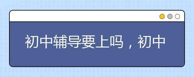 初中辅导要上吗，初中辅导班哪好