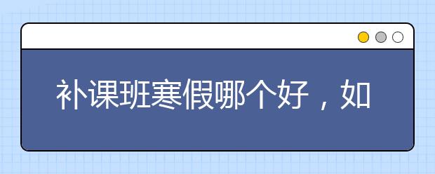 补课班寒假哪个好，如何选择呢