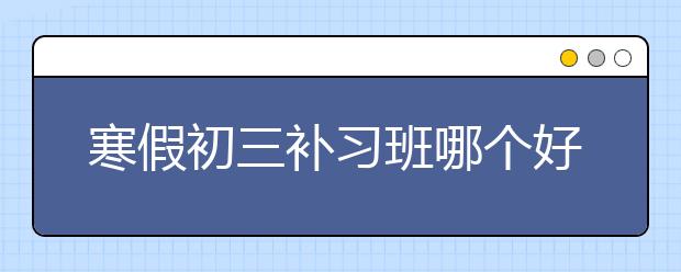 寒假初三补习班哪个好，收费标准价格多少钱一小时