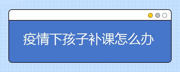 疫情下孩子补课怎么办，家长如何选择线上辅导