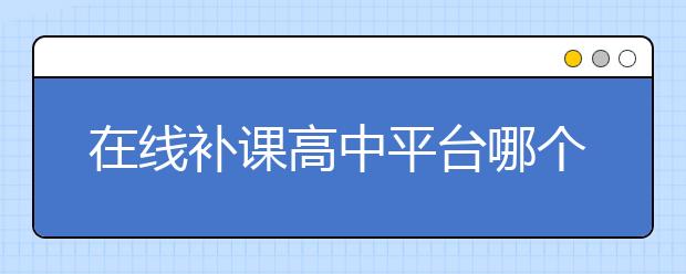 在线补课高中平台哪个好？在线补课高中好吗？