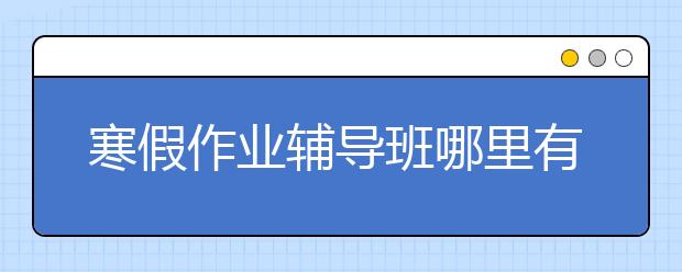 寒假作业辅导班哪里有，收费标准价格多少钱