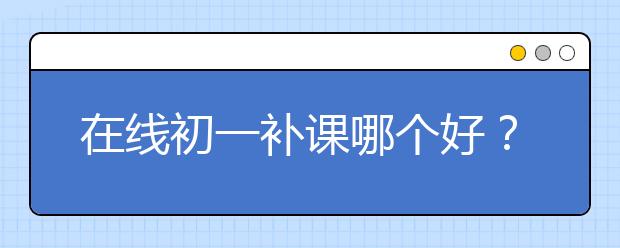 在线初一补课哪个好？在线初一补课班推荐