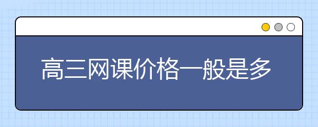 高三网课价格一般是多少？高三网课多少钱一节？