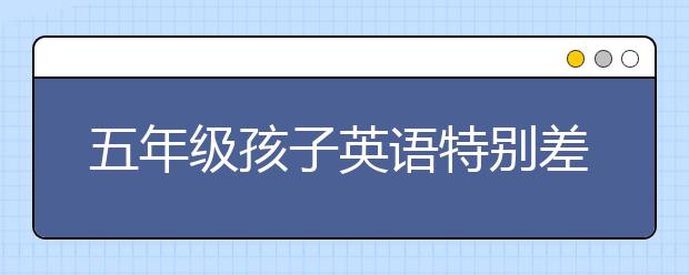 五年级孩子英语特别差 五年级的孩子英语太差了怎么办？