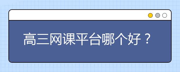 高三网课平台哪个好？高考网课哪个平台好？