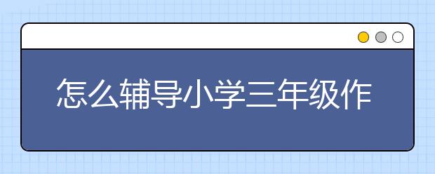 怎么辅导小学三年级作文？小学三年级作文如何辅导?