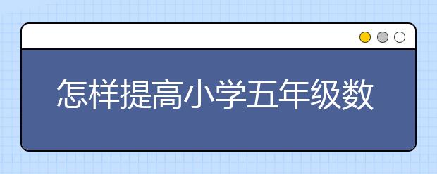 怎样提高小学五年级数学成绩？五年级数学考七十多分正常吗？