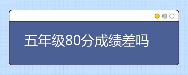 五年級80分成績差嗎？五年級成績差還有救嗎？