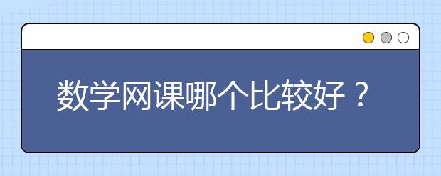 数学网课哪个比较好？数学网课平台哪个好？