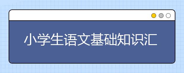 小学生语文基础知识汇总 小学语文知识清单