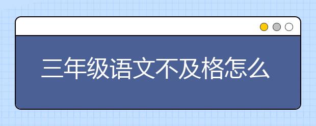 三年级语文不及格怎么办？三年级语文不及格还能补救吗？