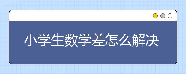 小学生数学差怎么解决？小学数学不会教怎么办？