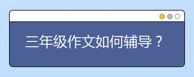 三年级作文如何辅导？三年级作文技巧和方法