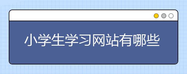 小学生学习网站有哪些，小学生学习网站有什么优点