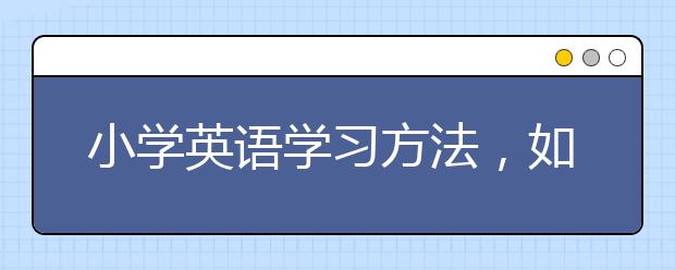 小学英语学习方法，如何学好小学英语？