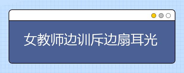 女教師邊訓(xùn)斥邊扇耳光，只因?qū)W生作業(yè)沒完成