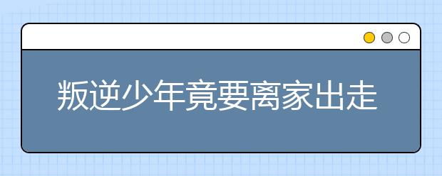 叛逆少年竟要離家出走，家長要如何應(yīng)對(duì)