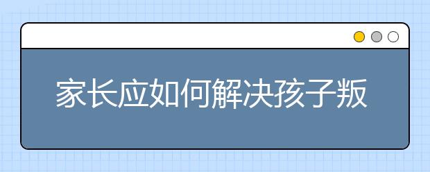 家长应如何解决孩子叛逆的问题