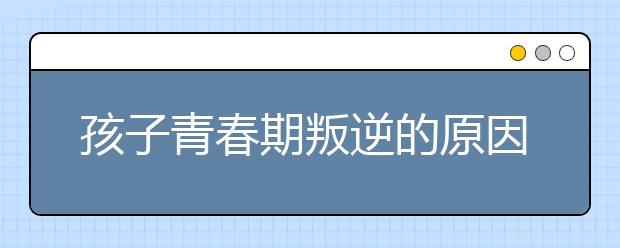 孩子青春期叛逆的原因与如何应对