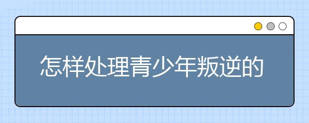 怎样处理青少年叛逆的问题?