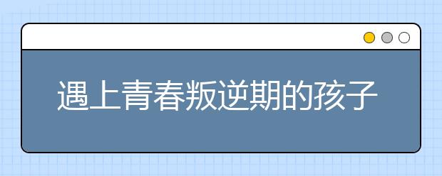 遇上青春叛逆期的孩子，家长该怎么办？