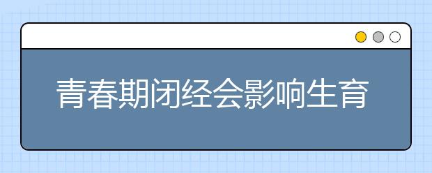青春期闭经会影响生育吗?