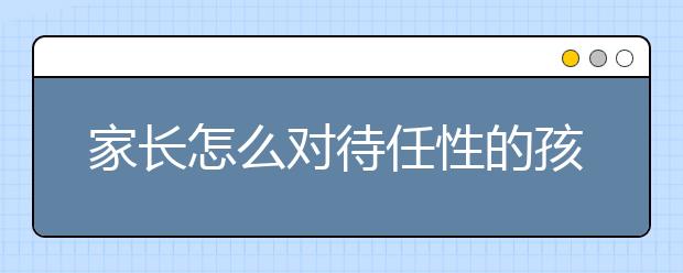 家长怎么对待任性的孩子