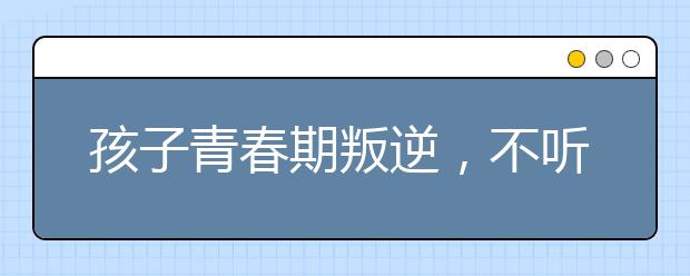 孩子青春期叛逆，不听话，家长要怎么办！