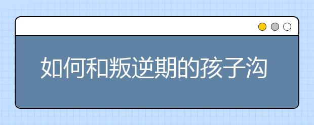 如何和叛逆期的孩子沟通？