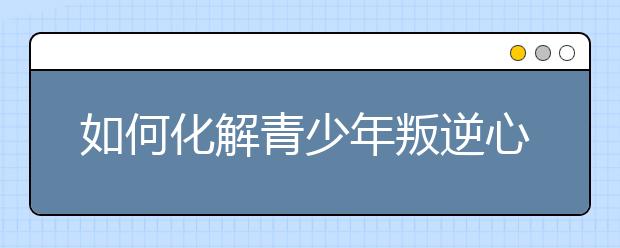 如何化解青少年叛逆心理