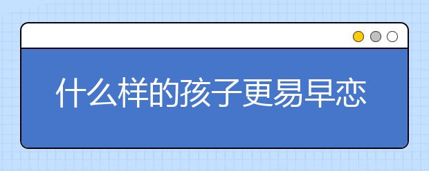 什么样的孩子更易早恋