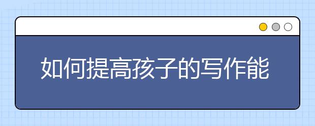 如何提高孩子的写作能力？（干货）