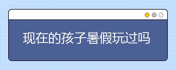 现在的孩子暑假玩过吗？