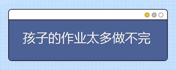 孩子的作业太多做不完，家长该怎么办？