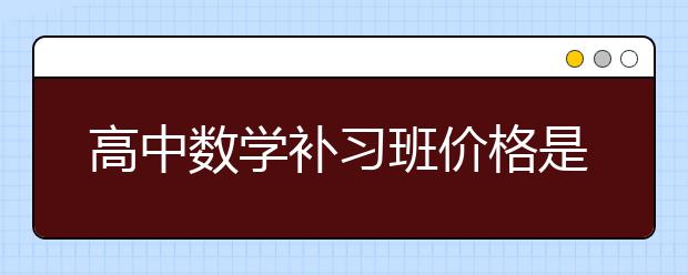 高中数学补习班价格是多少，高中数学补习班怎么收费