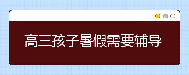 高三孩子暑假需要辅导吗？高三暑假辅导有必要吗？